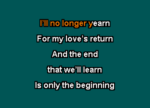 I'll no longeryearn
For my love's return

And the end

that wetll learn

ls only the beginning