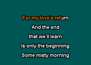 For my love's return
And the end

that well learn

Is only the beginning

Some misty morning