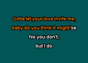 Gotta let your love invite me,

baby do you think it might be

No you don't,
butl do