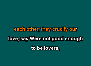 each other, they crucify our

love, say Were not good enough

to be lovers,