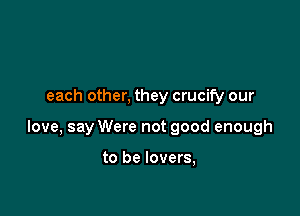 each other, they crucify our

love, say Were not good enough

to be lovers,