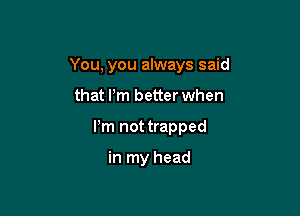 You, you always said

that Pm better when

Pm not trapped

in my head