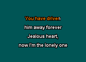 You have driven
him away forever

Jealous heart,

now I'm the lonely one