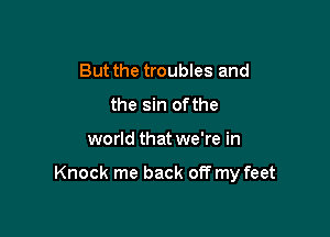 But the troubles and
the sin of the

world that we're in

Knock me back off my feet