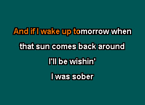 And ifl wake up tomorrow when

that sun comes back around
I'll be wishin'

lwas sober