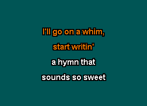 I'll go on a whim,

start writin'
a hymn that

sounds so sweet