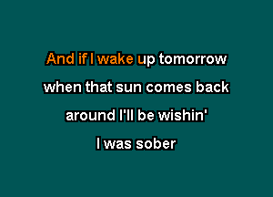 And ifl wake up tomorrow

when that sun comes back
around I'll be wishin'

lwas sober