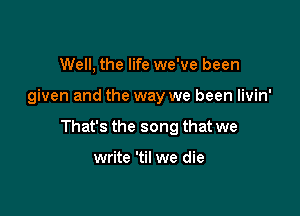 Well, the life we've been

given and the way we been livin'

That's the song that we

write 'til we die
