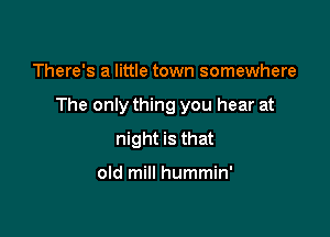There's a little town somewhere

The only thing you hear at

night is that

old mill hummin'