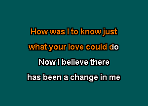 How was Ito knowjust
what your love could do

Now I believe there

has been a change in me