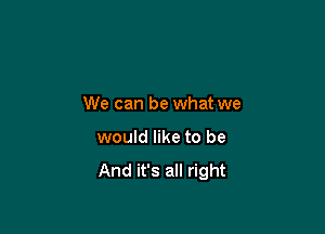 We can be what we

would like to be

And it's all right