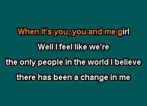 When it's you, you and me girl
Well I feel like we're

the only people in the world I believe

there has been a change in me