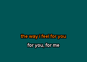 the way i feel for you

for you, for me