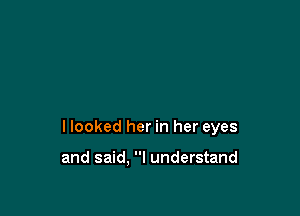 I looked her in her eyes

and said. I understand