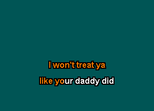 I won't treat ya
like your daddy did