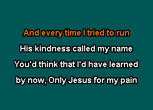 And every time I tried to run
His kindness called my name
You'd think that I'd have learned

by now, Only Jesus for my pain