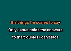 the things I'm scared to say

Only Jesus holds the answers

to the troubles I can't face
