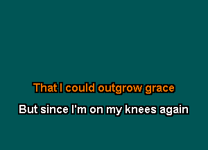 That I could outgrow grace

But since I'm on my knees again