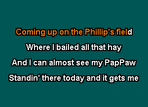 Coming up on the Phillip's f'Ield
Where I bailed all that hay
And I can almost see my PapPaw

Standin' there today and it gets me