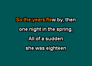 So the years flew by, then

one night in the spring,
All ofa sudden

she was eighteen