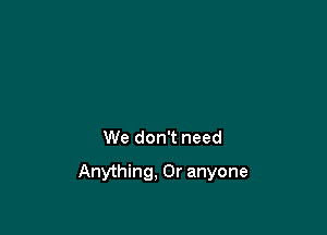 We don't need

Anything, 0r anyone