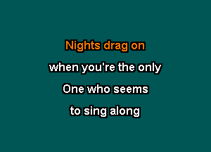 Nights drag on

when you're the only

One who seems

to sing along