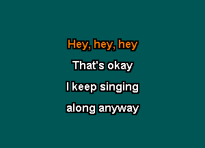 Hey, hey, hey
That's okay

I keep singing

along anyway