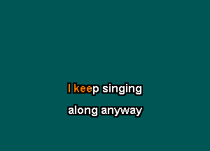 I keep singing

along anyway