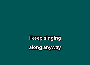 I keep singing

along anyway