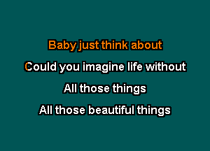 Babyjust think about

Could you imagine life without

All those things
All those beautiful things