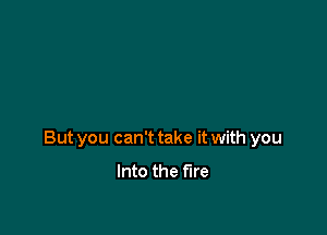 But you can't take it with you

Into the fire