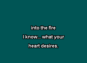 into the fire

I know... what your

heart desires.
