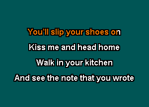 You'll slip your shoes on
Kiss me and head home

Walk in your kitchen

And see the note that you wrote
