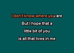 I dom know where you are

Butl hope that a
little bit ofyou

is all that lives in me