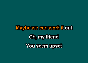 Maybe we can work it out

Oh, my friend

You seem upset