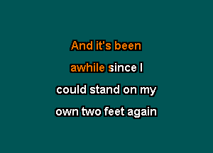 And it's been

awhile since I

could stand on my

own two feet again