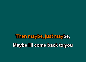 Then maybe, just maybe,

Maybe I'll come back to you