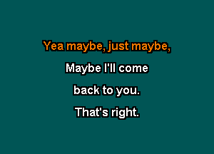 Yea maybe, just maybe,

Maybe I'll come
back to you.
That's right.