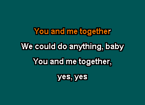 You and me together

We could do anything, baby

You and me together,

yes, yes