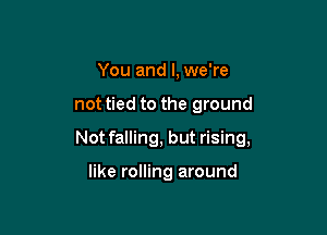 You and I, we're

not tied to the ground

Not falling, but rising,

like rolling around