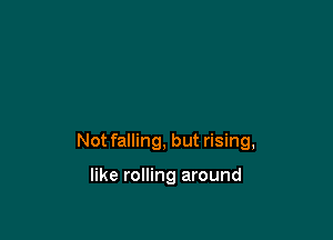 Not falling, but rising,

like rolling around