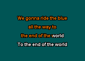 We gonna ride the blue

all the way to

the end ofthe world
To the end ofthe world