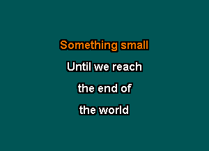 Something small

Until we reach
the end of

the world