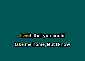 I wish that you could

take me home, But I know