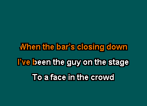 When the bars closing down

We been the guy on the stage

To a face in the crowd