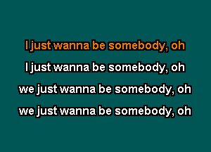 ljust wanna be somebody, oh
ljust wanna be somebody, oh
we just wanna be somebody, oh

we just wanna be somebody, oh