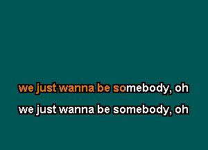 wejust wanna be somebody, oh

we just wanna be somebody, oh