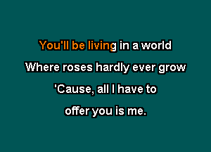 You'll be living in a world

Where roses hardly ever grow

'Cause, all I have to

otTer you is me.