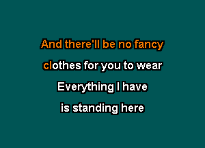 And there'll be no fancy

clothes for you to wear
Everything I have

is standing here