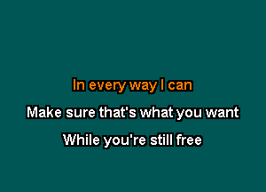 In every wayl can

Make sure that's what you want

While you're still free